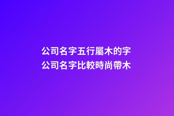 公司名字五行屬木的字 公司名字比較時尚帶木-第1張-公司起名-玄機派